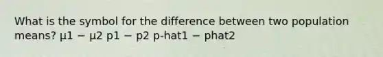 What is the symbol for the difference between two population means? μ1 − μ2 p1 − p2 p-hat1 − phat2