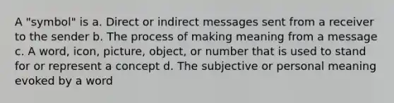 A "symbol" is a. Direct or indirect messages sent from a receiver to the sender b. The process of making meaning from a message c. A word, icon, picture, object, or number that is used to stand for or represent a concept d. The subjective or personal meaning evoked by a word