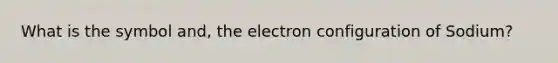 What is the symbol and, the electron configuration of Sodium?