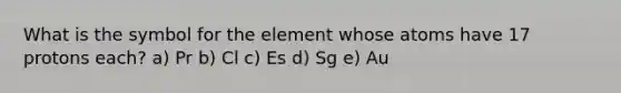 What is the symbol for the element whose atoms have 17 protons each? a) Pr b) Cl c) Es d) Sg e) Au