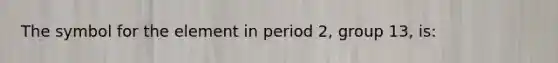 The symbol for the element in period 2, group 13, is: