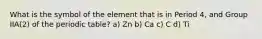 What is the symbol of the element that is in Period 4, and Group IIA(2) of the periodic table? a) Zn b) Ca c) C d) Ti