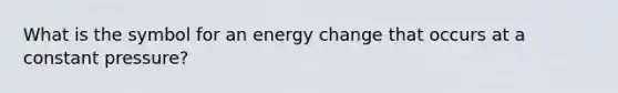 What is the symbol for an energy change that occurs at a constant pressure?