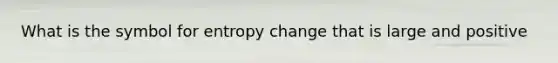 What is the symbol for entropy change that is large and positive