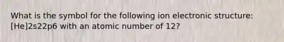 What is the symbol for the following ion electronic structure: [He]2s22p6 with an atomic number of 12?