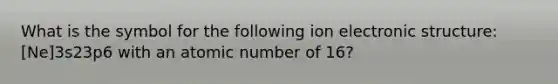 What is the symbol for the following ion electronic structure: [Ne]3s23p6 with an atomic number of 16?