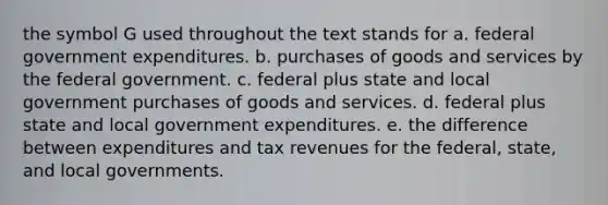 the symbol G used throughout the text stands for a. federal government expenditures. b. purchases of goods and services by the federal government. c. federal plus state and local government purchases of goods and services. d. federal plus state and local government expenditures. e. the difference between expenditures and tax revenues for the federal, state, and local governments.