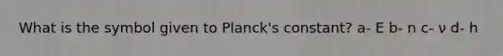 What is the symbol given to Planck's constant? a- E b- n c- ν d- h