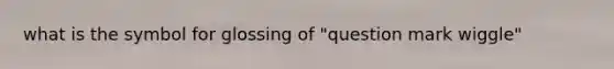 what is the symbol for glossing of "question mark wiggle"