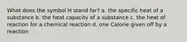 What does the symbol H stand for? a. the specific heat of a substance b. the heat capacity of a substance c. the heat of reaction for a chemical reaction d. one Calorie given off by a reaction