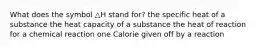 What does the symbol △H stand for? the specific heat of a substance the heat capacity of a substance the heat of reaction for a chemical reaction one Calorie given off by a reaction