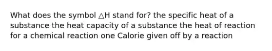 What does the symbol △H stand for? the specific heat of a substance the heat capacity of a substance the heat of reaction for a chemical reaction one Calorie given off by a reaction