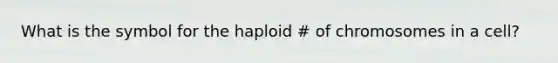 What is the symbol for the haploid # of chromosomes in a cell?