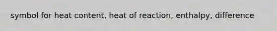 symbol for heat content, heat of reaction, enthalpy, difference
