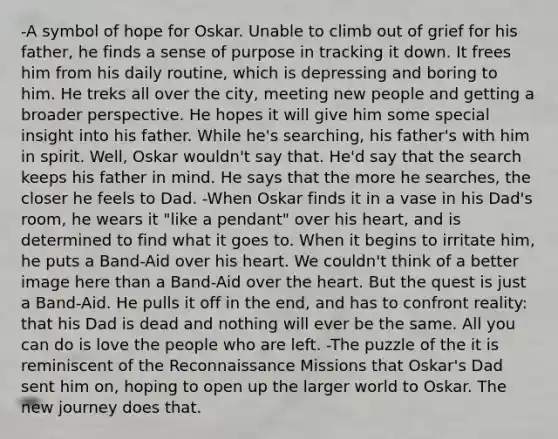 -A symbol of hope for Oskar. Unable to climb out of grief for his father, he finds a sense of purpose in tracking it down. It frees him from his daily routine, which is depressing and boring to him. He treks all over the city, meeting new people and getting a broader perspective. He hopes it will give him some special insight into his father. While he's searching, his father's with him in spirit. Well, Oskar wouldn't say that. He'd say that the search keeps his father in mind. He says that the more he searches, the closer he feels to Dad. -When Oskar finds it in a vase in his Dad's room, he wears it "like a pendant" over his heart, and is determined to find what it goes to. When it begins to irritate him, he puts a Band-Aid over his heart. We couldn't think of a better image here than a Band-Aid over the heart. But the quest is just a Band-Aid. He pulls it off in the end, and has to confront reality: that his Dad is dead and nothing will ever be the same. All you can do is love the people who are left. -The puzzle of the it is reminiscent of the Reconnaissance Missions that Oskar's Dad sent him on, hoping to open up the larger world to Oskar. The new journey does that.