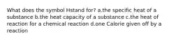 What does the symbol Hstand for? a.the specific heat of a substance b.the heat capacity of a substance c.the heat of reaction for a chemical reaction d.one Calorie given off by a reaction