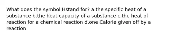 What does the symbol Hstand for? a.the specific heat of a substance b.the heat capacity of a substance c.the heat of reaction for a chemical reaction d.one Calorie given off by a reaction