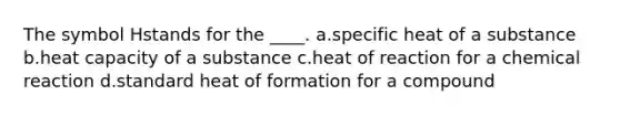 The symbol Hstands for the ____. a.specific heat of a substance b.heat capacity of a substance c.heat of reaction for a chemical reaction d.standard heat of formation for a compound