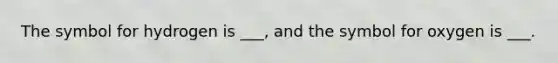 The symbol for hydrogen is ___, and the symbol for oxygen is ___.