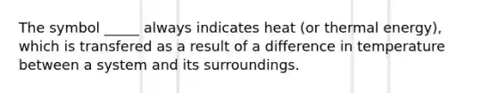 The symbol _____ always indicates heat (or thermal energy), which is transfered as a result of a difference in temperature between a system and its surroundings.