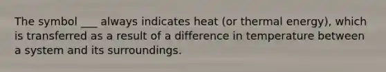 The symbol ___ always indicates heat (or thermal energy), which is transferred as a result of a difference in temperature between a system and its surroundings.