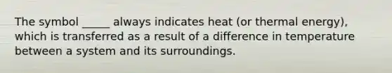 The symbol _____ always indicates heat (or thermal energy), which is transferred as a result of a difference in temperature between a system and its surroundings.