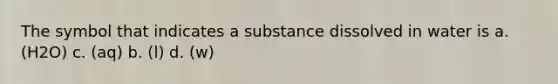 The symbol that indicates a substance dissolved in water is a. (H2O) c. (aq) b. (l) d. (w)