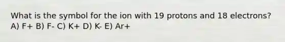 What is the symbol for the ion with 19 protons and 18 electrons? A) F+ B) F- C) K+ D) K- E) Ar+