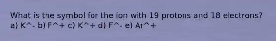 What is the symbol for the ion with 19 protons and 18 electrons? a) K^- b) F^+ c) K^+ d) F^- e) Ar^+