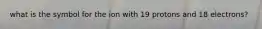 what is the symbol for the ion with 19 protons and 18 electrons?