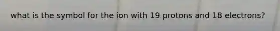 what is the symbol for the ion with 19 protons and 18 electrons?