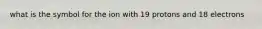 what is the symbol for the ion with 19 protons and 18 electrons