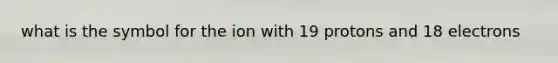 what is the symbol for the ion with 19 protons and 18 electrons