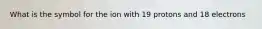 What is the symbol for the ion with 19 protons and 18 electrons