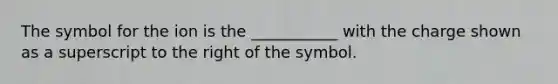 The symbol for the ion is the ___________ with the charge shown as a superscript to the right of the symbol.