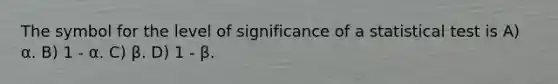 The symbol for the level of significance of a statistical test is A) α. B) 1 - α. C) β. D) 1 - β.