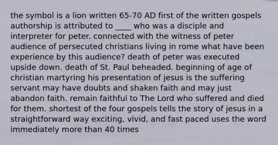 the symbol is a lion written 65-70 AD first of the written gospels authorship is attributed to ____ who was a disciple and interpreter for peter. connected with the witness of peter audience of persecuted christians living in rome what have been experience by this audience? death of peter was executed upside down. death of St. Paul beheaded. beginning of age of christian martyring his presentation of jesus is the suffering servant may have doubts and shaken faith and may just abandon faith. remain faithful to The Lord who suffered and died for them. shortest of the four gospels tells the story of jesus in a straightforward way exciting, vivid, and fast paced uses the word immediately more than 40 times