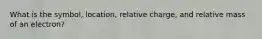 What is the symbol, location, relative charge, and relative mass of an electron?