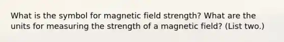 What is the symbol for magnetic field strength? What are the units for measuring the strength of a magnetic field? (List two.)