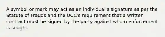 A symbol or mark may act as an individual's signature as per the Statute of Frauds and the UCC's requirement that a written contract must be signed by the party against whom enforcement is sought.