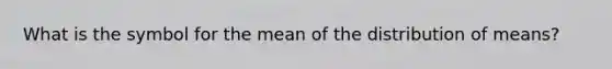 What is the symbol for the mean of the distribution of means?