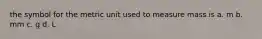 the symbol for the metric unit used to measure mass is a. m b. mm c. g d. L