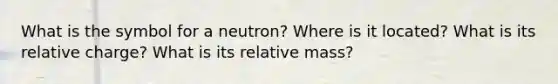 What is the symbol for a neutron? Where is it located? What is its relative charge? What is its relative mass?