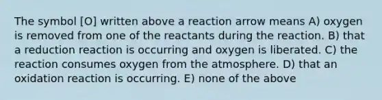 The symbol [O] written above a reaction arrow means A) oxygen is removed from one of the reactants during the reaction. B) that a reduction reaction is occurring and oxygen is liberated. C) the reaction consumes oxygen from the atmosphere. D) that an oxidation reaction is occurring. E) none of the above