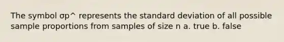 The symbol σp^ represents the standard deviation of all possible sample proportions from samples of size n a. true b. false