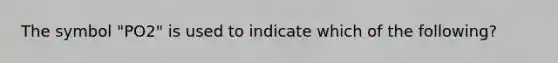 The symbol "PO2" is used to indicate which of the following?