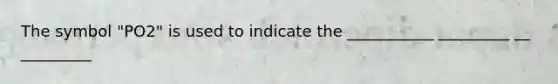 The symbol "PO2" is used to indicate the ___________ _________ __ _________