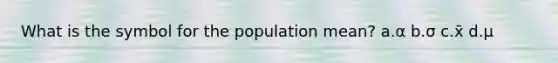 What is the symbol for the population mean? a.α b.σ c.x̄ d.μ