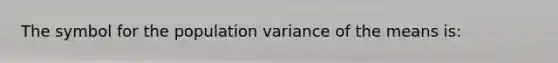 The symbol for the population variance of the means is: