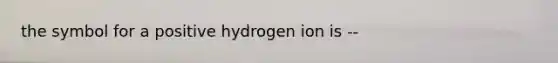 the symbol for a positive hydrogen ion is --